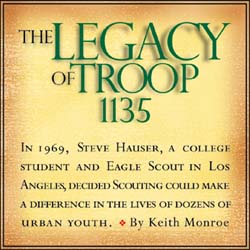 THE LEGACY OF TROOP 1135 - By Keith Monroe - 
In 1969, Steve Hauser, a college student and Eagle Scout in Los Angeles, decided Scouting could 
make a difference in the lives of dozens of urban youth.